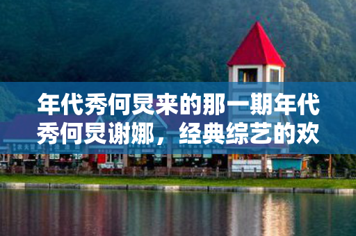 年代秀何炅来的那一期年代秀何炅谢娜，经典综艺的欢笑与感动，何炅谢娜携手年代秀，经典综艺再现欢笑与感动