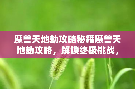 魔兽天地劫攻略秘籍魔兽天地劫攻略，解锁终极挑战，魔兽天地劫攻略秘籍，解锁终极挑战