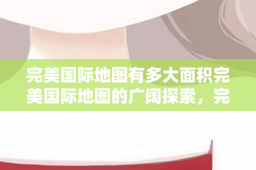 完美国际地图有多大面积完美国际地图的广阔探索图片