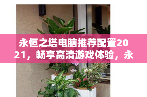 永恒之塔电脑推荐配置2021,畅享高清游戏体验,永恒之塔2021电脑推荐配置,畅享高清游戏无卡顿 永恒之塔电脑推荐配置2021,畅享高清游戏体验,永恒之塔2021电脑推荐配置,畅享高清游戏无卡顿