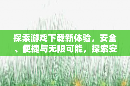 探索游戏下载新体验,安全、便捷与无限可能,探索安全便捷的游戏下载新体验 探索游戏下载新体验,安全、便捷与无限可能,探索安全便捷的游戏下载新体验