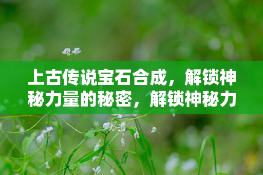 上古传说宝石合成,解锁神秘力量的秘密,解锁神秘力量,上古传说宝石合成揭秘 上古传说宝石合成,解锁神秘力量的秘密,解锁神秘力量,上古传说宝石合成揭秘