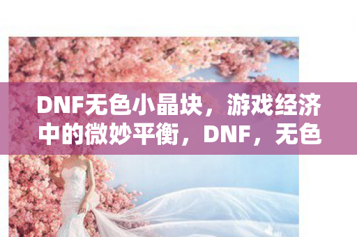 DNF无色小晶块,游戏经济中的微妙平衡,DNF,无色小晶块如何影响游戏经济平衡? DNF无色小晶块,游戏经济中的微妙平衡,DNF,无色小晶块如何影响游戏经济平衡?