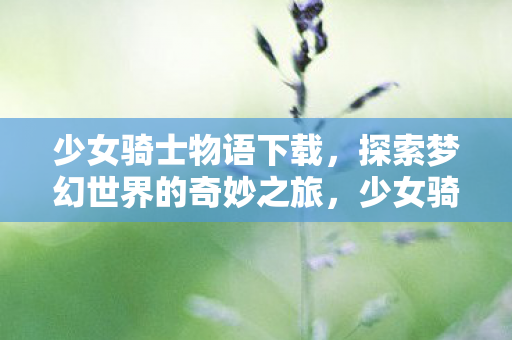 少女骑士物语下载,探索梦幻世界的奇妙之旅,少女骑士物语,梦幻世界的奇妙冒险下载 少女骑士物语下载,探索梦幻世界的奇妙之旅,少女骑士物语,梦幻世界的奇妙冒险下载