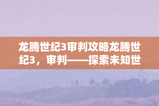 龙腾世纪3审判攻略龙腾世纪3，审判——探索未知世界的法律与秩序，龙腾世纪3，审判——探索未知世界的法律与秩序