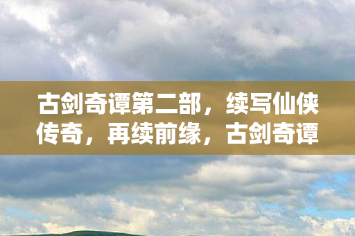 古剑奇谭第二部,续写仙侠传奇,再续前缘,古剑奇谭二,再续前缘,续写仙侠传奇 古剑奇谭第二部,续写仙侠传奇,再续前缘,古剑奇谭二,再续前缘,续写仙侠传奇