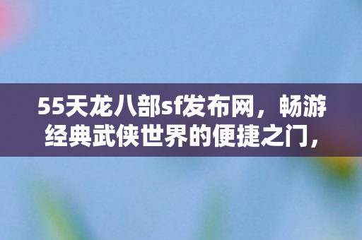 55天龙八部sf发布网，畅游经典武侠世界的便捷之门，55天龙八部sf发布网，开启经典武侠世界的便捷之门
