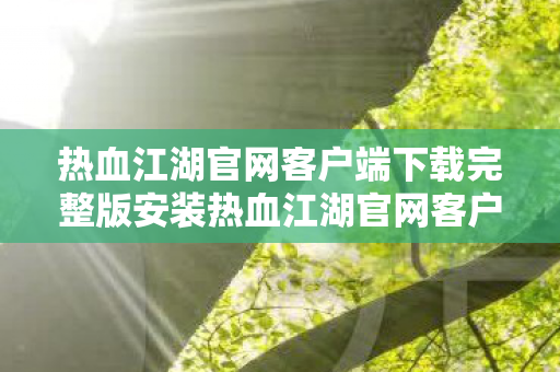 热血江湖官网客户端下载完整版安装热血江湖官网客户端下载完整版，畅游江湖，从官方开始，热血江湖官网客户端下载完整版，畅游江湖从官方开始