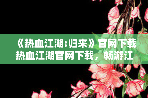 《热血江湖:归来》官网下载热血江湖官网下载，畅游江湖，从官方开始，热血江湖:归来官网下载，畅游江湖，从官方开始
