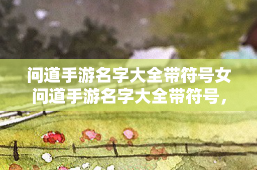 问道手游名字大全带符号女问道手游名字大全带符号，问道手游，女生专属带符号名字大全