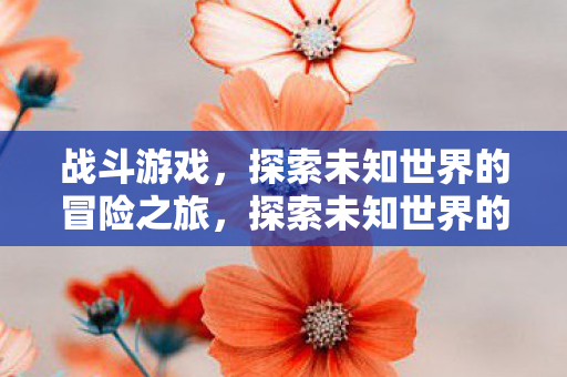 战斗游戏,探索未知世界的冒险之旅,探索未知世界的冒险之旅,战斗游戏 战斗游戏,探索未知世界的冒险之旅,探索未知世界的冒险之旅,战斗游戏