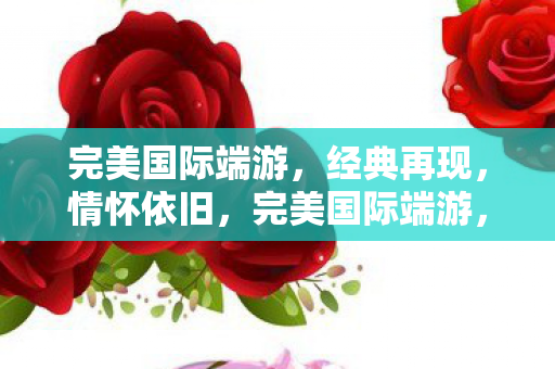 完美国际端游,经典再现,情怀依旧,完美国际端游,经典再现,情怀依旧 完美国际端游,经典再现,情怀依旧,完美国际端游,经典再现,情怀依旧