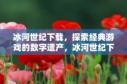 冰河世纪下载，探索经典游戏的数字遗产，冰河世纪下载，探索经典游戏的数字遗产