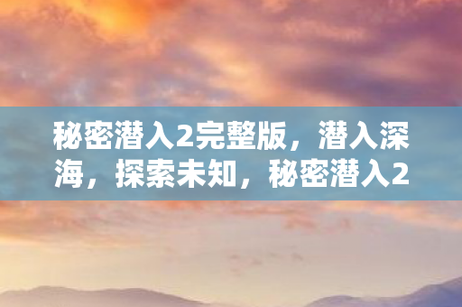 秘密潜入2完整版，潜入深海，探索未知，秘密潜入2完整版，潜入深海，探索未知