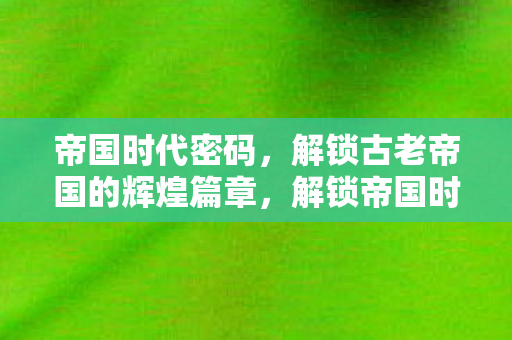 帝国时代密码，解锁古老帝国的辉煌篇章，解锁帝国时代密码，探索古老帝国的辉煌篇章