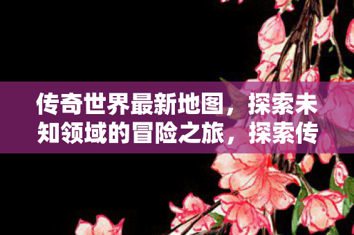 传奇世界最新地图，探索未知领域的冒险之旅，探索传奇世界最新地图，开启未知领域的冒险之旅