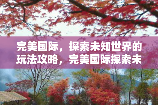 完美国际，探索未知世界的玩法攻略，完美国际探索未知世界的玩法攻略