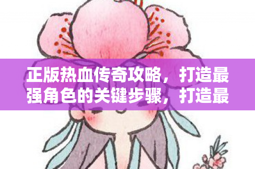 正版热血传奇攻略,打造最强角色的关键步骤,打造最强角色,正版热血传奇攻略关键步骤 正版热血传奇攻略,打造最强角色的关键步骤,打造最强角色,正版热血传奇攻略关键步骤