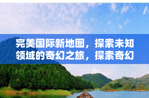 完美国际新地图,探索未知领域的奇幻之旅,探索奇幻之旅,完美国际新地图揭秘 完美国际新地图,探索未知领域的奇幻之旅,探索奇幻之旅,完美国际新地图揭秘