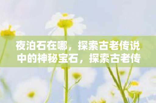 夜泊石在哪,探索古老传说中的神秘宝石,探索古老传说中的神秘宝石,夜泊石之谜 夜泊石在哪,探索古老传说中的神秘宝石,探索古老传说中的神秘宝石,夜泊石之谜