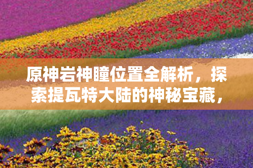原神岩神瞳位置全解析,探索提瓦特大陆的神秘宝藏,原神,解锁提瓦特大陆神秘宝藏,岩神瞳位置全解析 原神岩神瞳位置全解析,探索提瓦特大陆的神秘宝藏,原神,解锁提瓦特大陆神秘宝藏,岩神瞳位置全解析