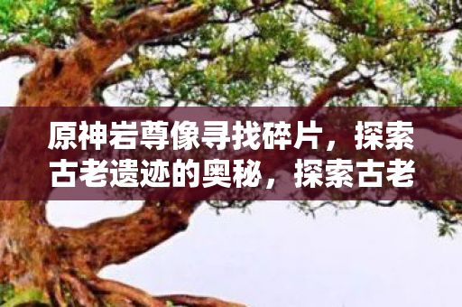 原神岩尊像寻找碎片，探索古老遗迹的奥秘，探索古老遗迹，寻找原神岩尊像碎片