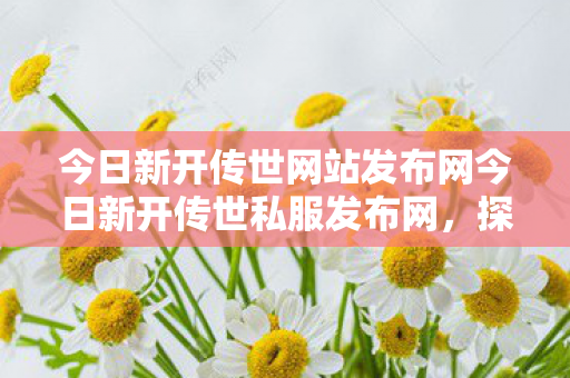 今日新开传世网站发布网今日新开传世私服发布网，探索传世游戏的全新世界，探索传世游戏新世界，新开私服发布网来袭