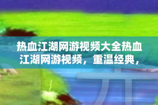 热血江湖网游视频大全热血江湖网游视频，重温经典，感受江湖的热血与激情，热血江湖网游视频大全，重温经典，感受江湖的热血与激情