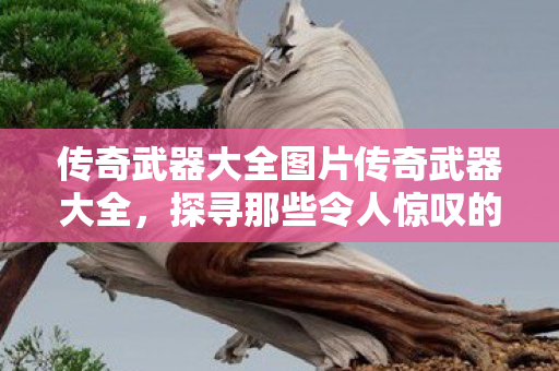 传奇武器大全图片传奇武器大全,探寻那些令人惊叹的传奇装备,传奇武器大全,探寻令人惊叹的传奇装备 传奇武器大全图片传奇武器大全,探寻那些令人惊叹的传奇装备,传奇武器大全,探寻令人惊叹的传奇装备
