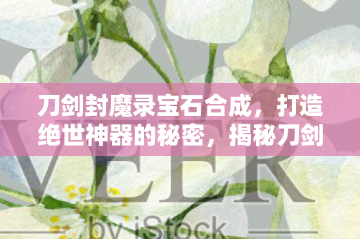 刀剑封魔录宝石合成，打造绝世神器的秘密，揭秘刀剑封魔录宝石合成，打造绝世神器的秘密