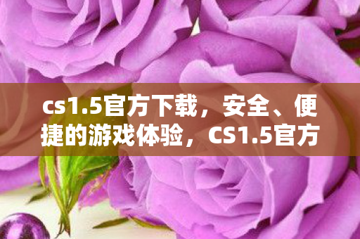 cs1.5官方下载，安全、便捷的游戏体验，CS1.5官方下载，安全、便捷的游戏体验
