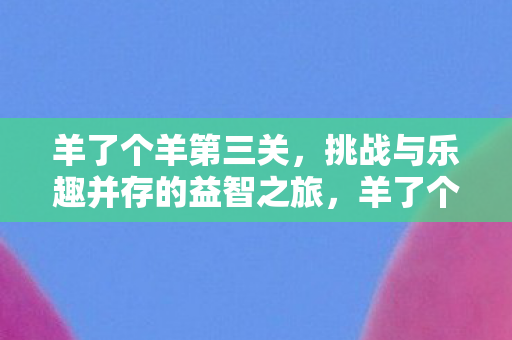 羊了个羊第三关，挑战与乐趣并存的益智之旅，羊了个羊第三关，挑战与乐趣并存的益智之旅