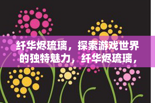 纤华烬琉璃，探索游戏世界的独特魅力，纤华烬琉璃，探索游戏世界的独特魅力