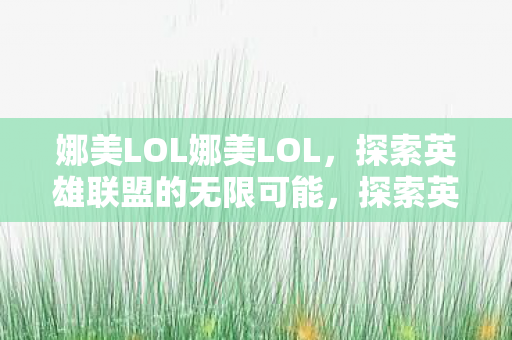 娜美LOL娜美LOL，探索英雄联盟的无限可能，探索英雄联盟的无限可能，娜美LOL的魅力与挑战