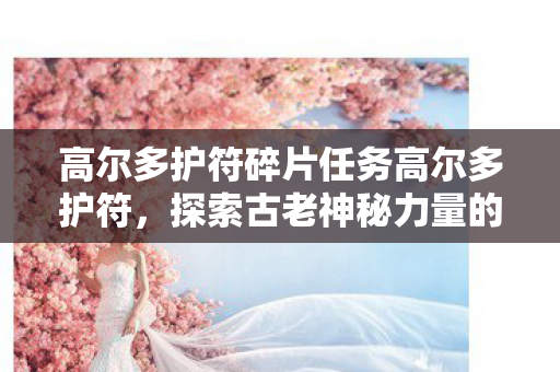 高尔多护符碎片任务高尔多护符，探索古老神秘力量的传奇之旅，探索古老神秘力量，高尔多护符碎片任务传奇之旅