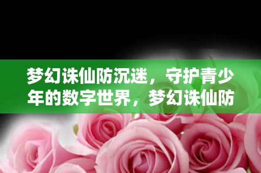 梦幻诛仙防沉迷,守护青少年的数字世界,梦幻诛仙防沉迷,守护青少年的数字世界安全 梦幻诛仙防沉迷,守护青少年的数字世界,梦幻诛仙防沉迷,守护青少年的数字世界安全