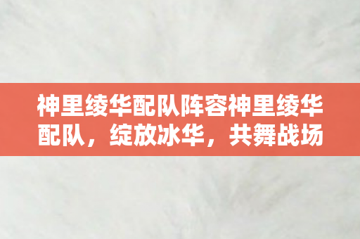 神里绫华配队阵容神里绫华配队，绽放冰华，共舞战场，神里绫华绽放冰华，共舞战场配队阵容