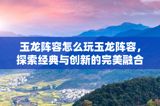 玉龙阵容怎么玩玉龙阵容,探索经典与创新的完美融合,探索玉龙阵容,经典与创新的完美融合 玉龙阵容怎么玩玉龙阵容,探索经典与创新的完美融合,探索玉龙阵容,经典与创新的完美融合