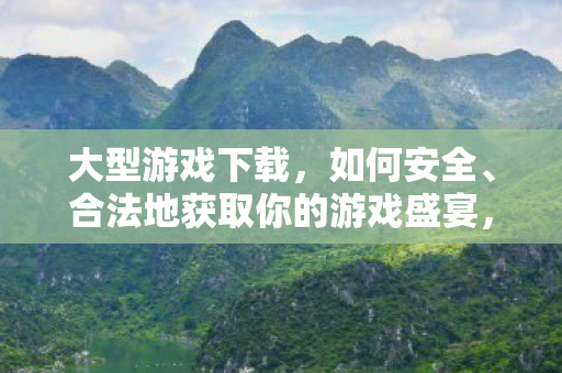 大型游戏下载，如何安全、合法地获取你的游戏盛宴，如何安全合法地获取大型游戏下载盛宴