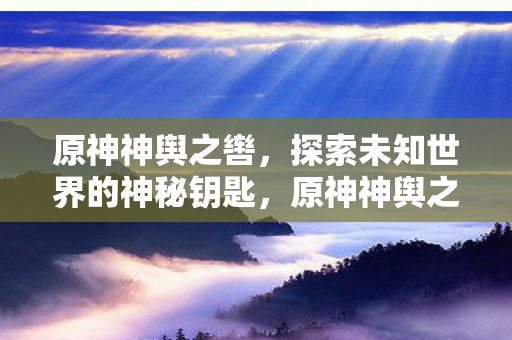 原神神舆之辔，探索未知世界的神秘钥匙，原神神舆之辔，解锁未知世界的神秘钥匙