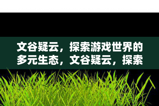 文谷疑云,探索游戏世界的多元生态,文谷疑云,探索游戏世界的多元生态 文谷疑云,探索游戏世界的多元生态,文谷疑云,探索游戏世界的多元生态