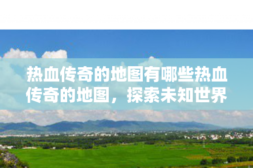 热血传奇的地图有哪些热血传奇的地图，探索未知世界的奇妙之旅，热血传奇地图，探索未知世界的奇妙之旅