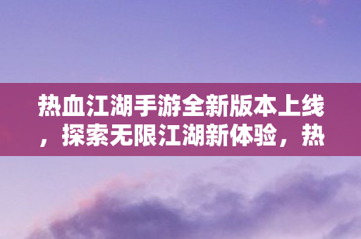 热血江湖手游全新版本上线，探索无限江湖新体验，热血江湖手游全新版本上线，探索无限江湖新体验