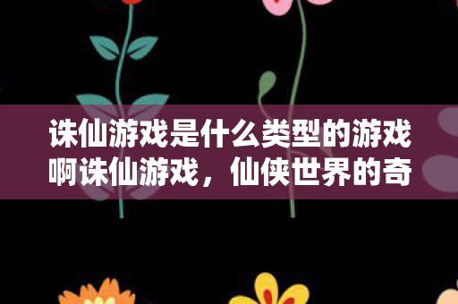 诛仙游戏是什么类型的游戏啊诛仙游戏，仙侠世界的奇幻之旅，诛仙，仙侠世界的奇幻之旅
