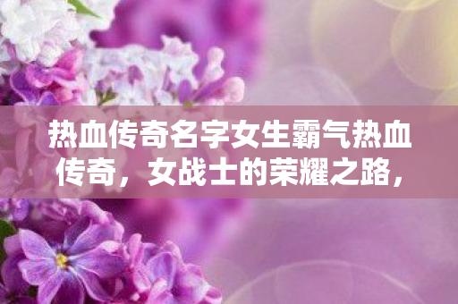 热血传奇名字女生霸气热血传奇，女战士的荣耀之路，女战士的荣耀之路，热血传奇名字女生霸气