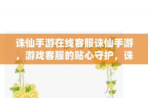 诛仙手游在线客服诛仙手游，游戏客服的贴心守护，诛仙手游，贴心客服，守护你的游戏之旅