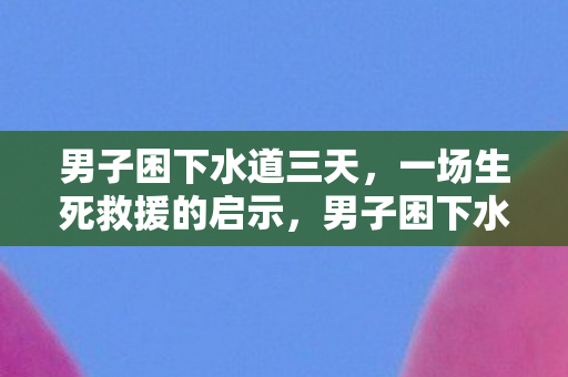 男子困下水道三天，一场生死救援的启示，男子困下水道三天，生死救援带来哪些启示？