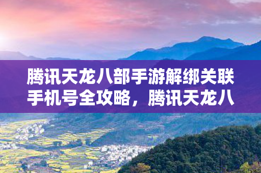 腾讯天龙八部手游解绑关联手机号全攻略，腾讯天龙八部手游解绑关联手机号全攻略