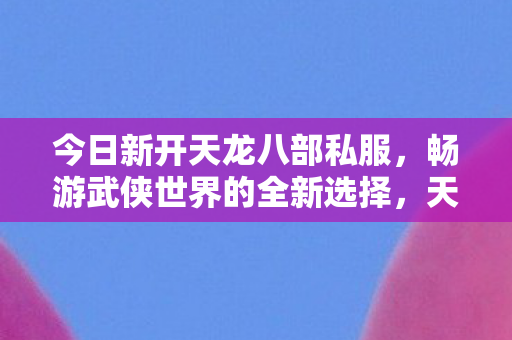 今日新开天龙八部私服，畅游武侠世界的全新选择，天龙八部私服开启，畅游武侠世界新选择