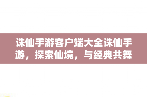 诛仙手游客户端大全诛仙手游，探索仙境，与经典共舞，诛仙手游客户端大全，探索仙境，与经典共舞
